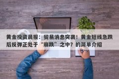 黄金投资晨报：贸易消息突袭！黄金短线急跌后反弹正处于“崩跌”之中？的简单介绍