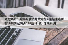 贝克休斯：美国石油钻井数增加4座结束连降但16周内已减少107座-贝克·休斯石油公司