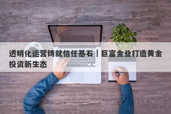 透明化运营铸就信任基石｜巨富金业打造黄金投资新生态