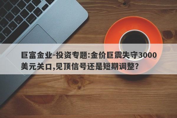 巨富金业-投资专题:金价巨震失守3000美元关口,见顶信号还是短期调整？