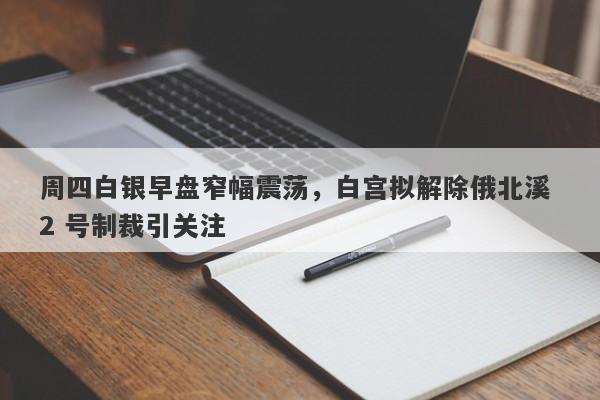 周四白银早盘窄幅震荡，白宫拟解除俄北溪 2 号制裁引关注
