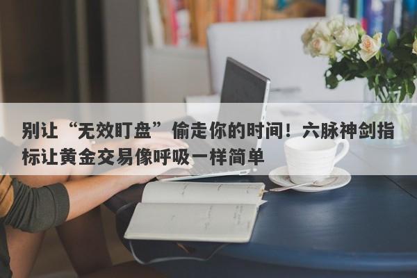 别让“无效盯盘”偷走你的时间！六脉神剑指标让黄金交易像呼吸一样简单
