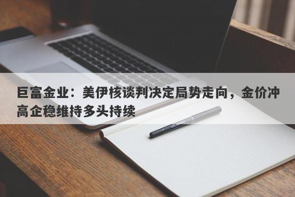 巨富金业：美伊核谈判决定局势走向，金价冲高企稳维持多头持续