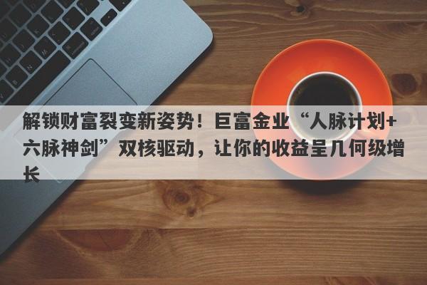 解锁财富裂变新姿势！巨富金业“人脉计划+六脉神剑”双核驱动，让你的收益呈几何级增长