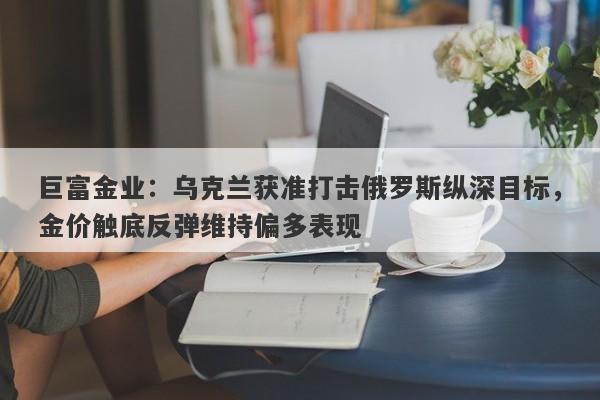 巨富金业：乌克兰获准打击俄罗斯纵深目标，金价触底反弹维持偏多表现