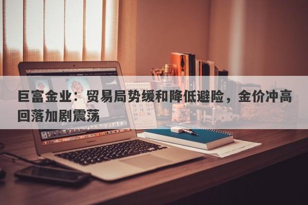 巨富金业：贸易局势缓和降低避险，金价冲高回落加剧震荡